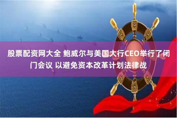 股票配资网大全 鲍威尔与美国大行CEO举行了闭门会议 以避免资本改革计划法律战