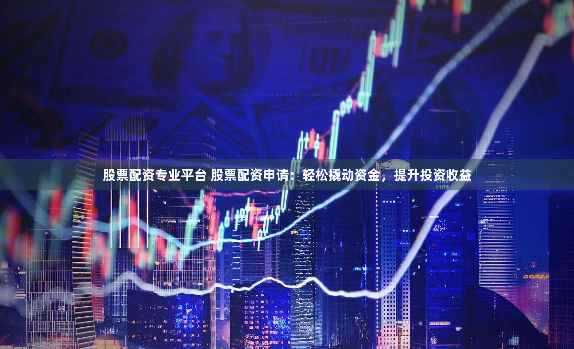 股票配资专业平台 股票配资申请：轻松撬动资金，提升投资收益