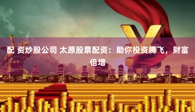 配 资炒股公司 太原股票配资：助你投资腾飞，财富倍增
