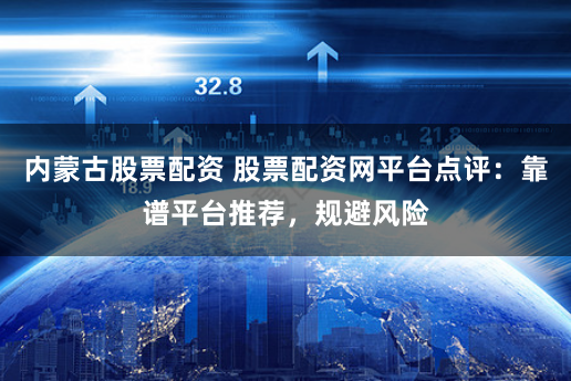 内蒙古股票配资 股票配资网平台点评：靠谱平台推荐，规避风险