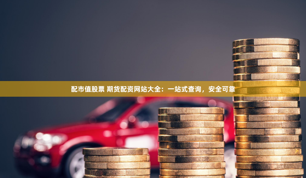 配市值股票 期货配资网站大全：一站式查询，安全可靠
