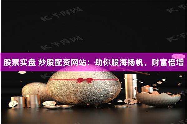 股票实盘 炒股配资网站：助你股海扬帆，财富倍增
