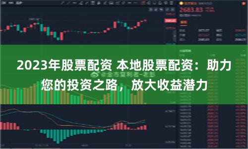 2023年股票配资 本地股票配资：助力您的投资之路，放大收益潜力